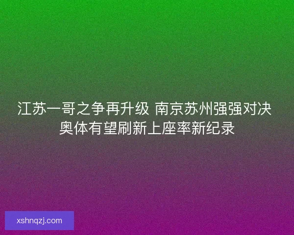江苏一哥之争再升级 南京苏州强强对决 奥体有望刷新上座率新纪录