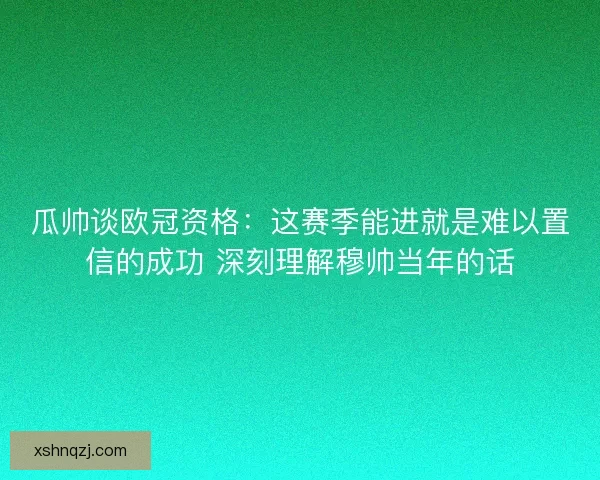 瓜帅谈欧冠资格：这赛季能进就是难以置信的成功 深刻理解穆帅当年的话