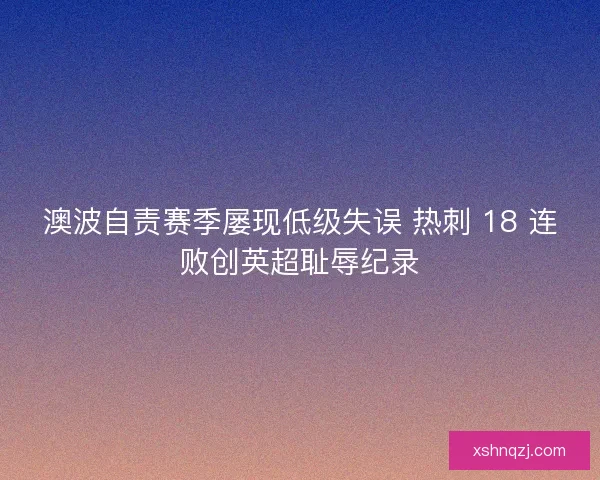澳波自责赛季屡现低级失误 热刺 18 连败创英超耻辱纪录