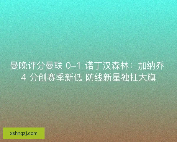 曼晚评分曼联 0-1 诺丁汉森林：加纳乔 4 分创赛季新低 防线新星独扛大旗