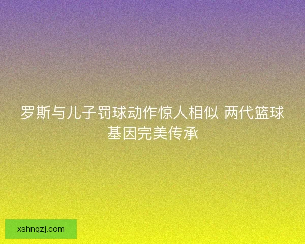 罗斯与儿子罚球动作惊人相似 两代篮球基因完美传承