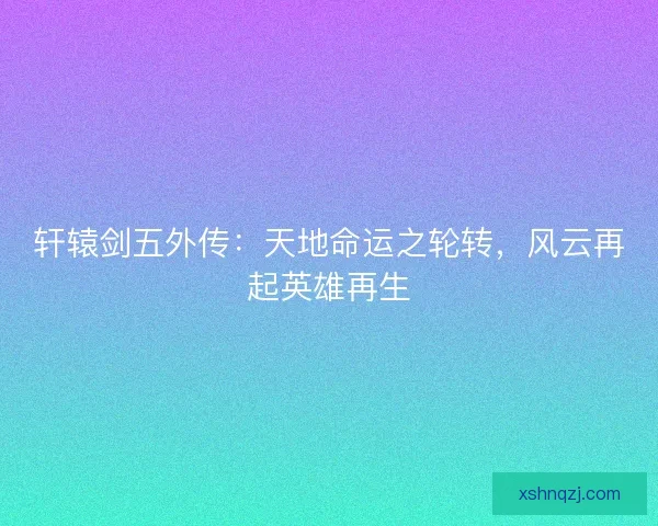 轩辕剑五外传：天地命运之轮转，风云再起英雄再生