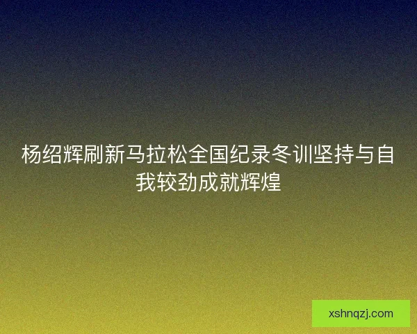 杨绍辉刷新马拉松全国纪录冬训坚持与自我较劲成就辉煌