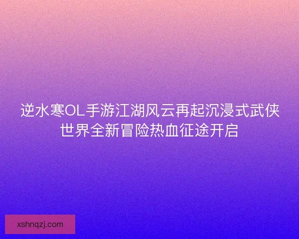 逆水寒OL手游江湖风云再起沉浸式武侠世界全新冒险热血征途开启