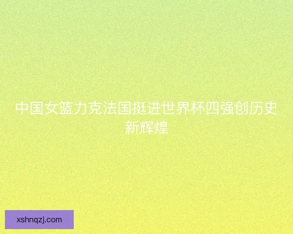 中国女篮力克法国挺进世界杯四强创历史新辉煌 中国女篮力克法国挺进世界杯四强创历史新辉煌
