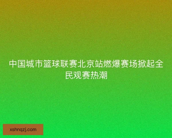 中国城市篮球联赛北京站燃爆赛场掀起全民观赛热潮 中国城市篮球联赛北京站燃爆赛场掀起全民观赛热潮