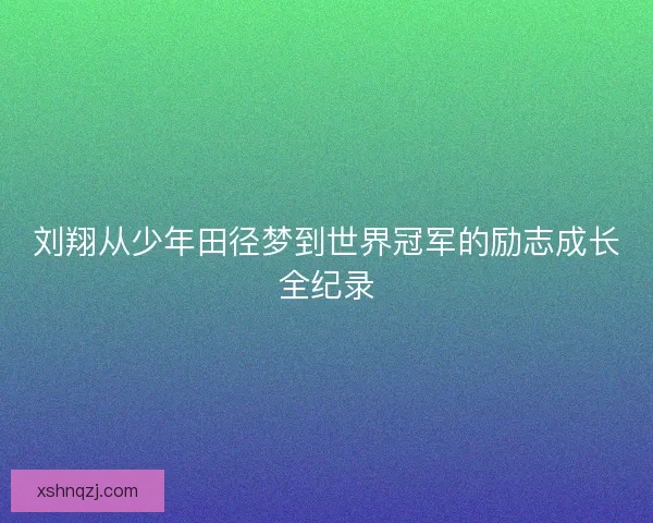 刘翔从少年田径梦到世界冠军的励志成长全纪录 刘翔从少年田径梦到世界冠军的励志成长全纪录