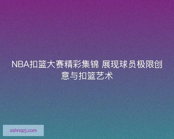 NBA扣篮大赛精彩集锦 展现球员极限创意与扣篮艺术 NBA扣篮大赛精彩集锦 展现球员极限创意与扣篮艺术