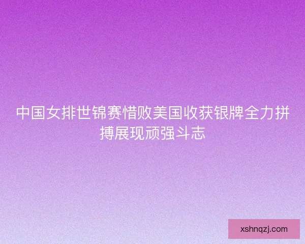 中国女排世锦赛惜败美国收获银牌全力拼搏展现顽强斗志 中国女排世锦赛惜败美国收获银牌全力拼搏展现顽强斗志