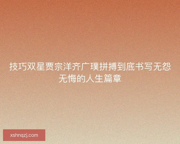 技巧双星贾宗洋齐广璞拼搏到底书写无怨无悔的人生篇章 技巧双星贾宗洋齐广璞拼搏到底书写无怨无悔的人生篇章