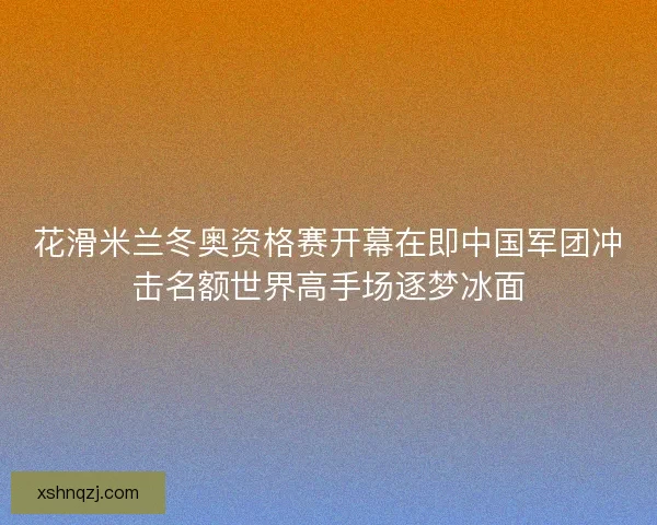 花滑米兰冬奥资格赛开幕在即中国军团冲击名额世界高手场逐梦冰面