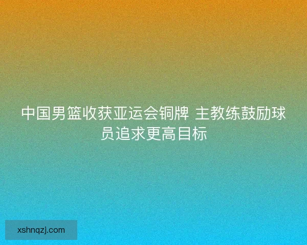 中国男篮收获亚运会铜牌 主教练鼓励球员追求更高目标 中国男篮收获亚运会铜牌 主教练鼓励球员追求更高目标