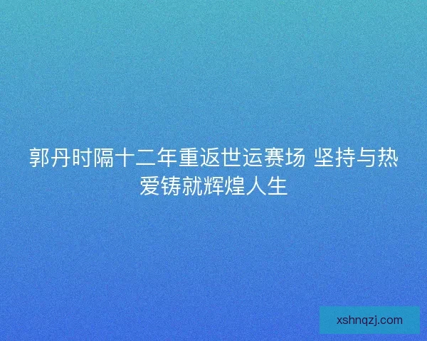 郭丹时隔十二年重返世运赛场 坚持与热爱铸就辉煌人生 郭丹时隔十二年重返世运赛场 坚持与热爱铸就辉煌人生