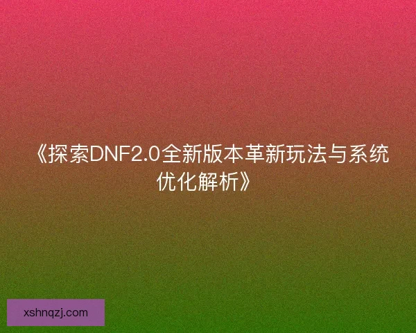 《探索DNF2.0全新版本革新玩法与系统优化解析》