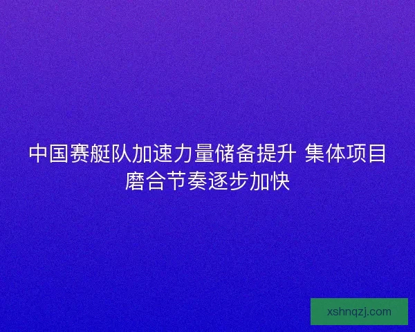 中国赛艇队加速力量储备提升 集体项目磨合节奏逐步加快