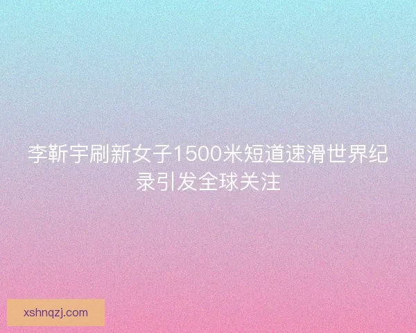 李靳宇刷新女子1500米短道速滑世界纪录引发全球关注 李靳宇刷新女子1500米短道速滑世界纪录引发全球关注