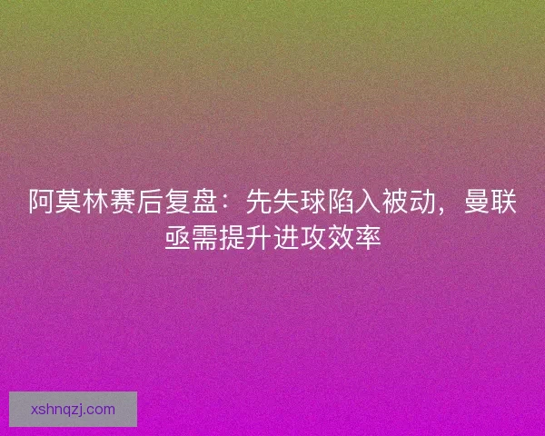 阿莫林赛后复盘：先失球陷入被动，曼联亟需提升进攻效率