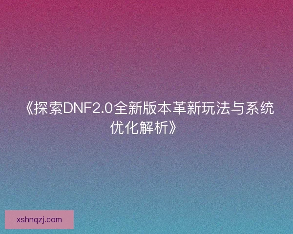 《探索DNF2.0全新版本革新玩法与系统优化解析》
