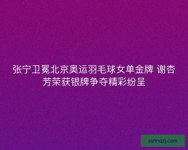 张宁卫冕北京奥运羽毛球女单金牌 谢杏芳荣获银牌争夺精彩纷呈