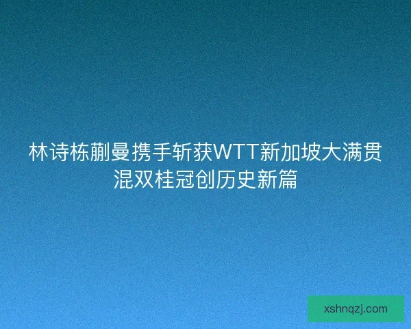 林诗栋蒯曼携手斩获WTT新加坡大满贯混双桂冠创历史新篇 林诗栋蒯曼携手斩获WTT新加坡大满贯混双桂冠创历史新篇