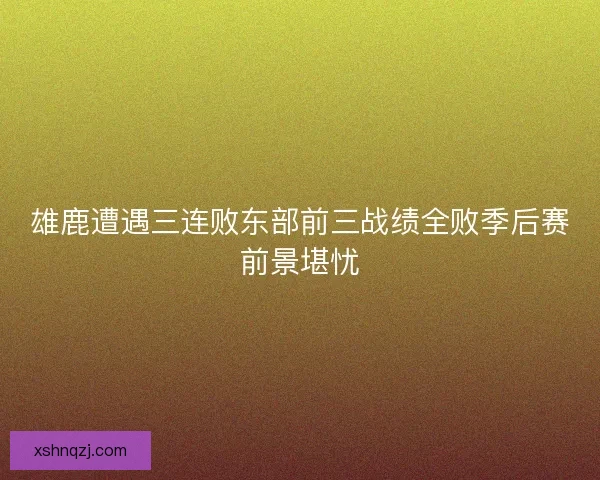 雄鹿遭遇三连败东部前三战绩全败季后赛前景堪忧