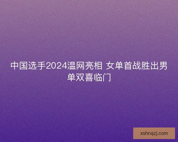 中国选手2024温网亮相 女单首战胜出男单双喜临门