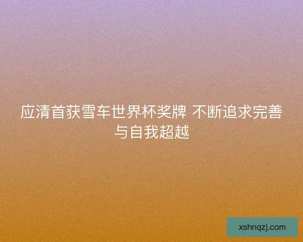 应清首获雪车世界杯奖牌 不断追求完善与自我超越
