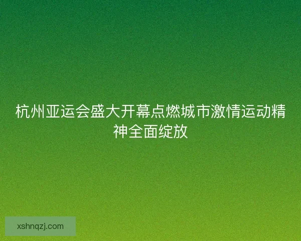 杭州亚运会盛大开幕点燃城市激情运动精神全面绽放