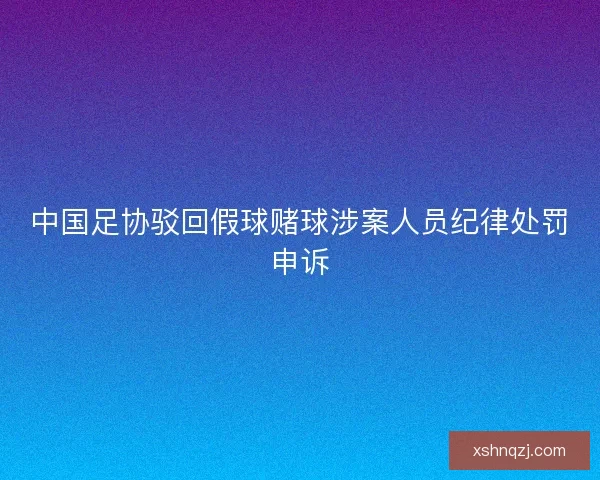 中国足协驳回假球赌球涉案人员纪律处罚申诉 中国足协驳回假球赌球涉案人员纪律处罚申诉