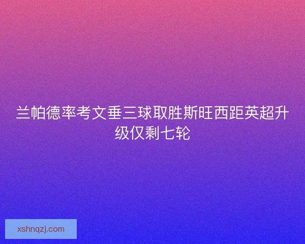 兰帕德率考文垂三球取胜斯旺西距英超升级仅剩七轮 兰帕德率考文垂三球取胜斯旺西距英超升级仅剩七轮