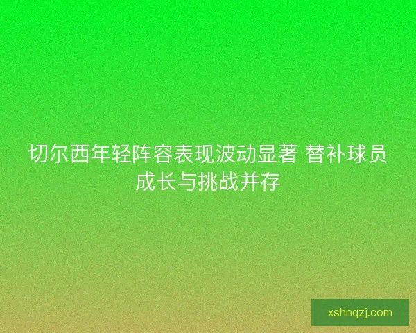 切尔西年轻阵容表现波动显著 替补球员成长与挑战并存 切尔西年轻阵容表现波动显著 替补球员成长与挑战并存