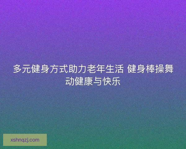 多元健身方式助力老年生活 健身棒操舞动健康与快乐
